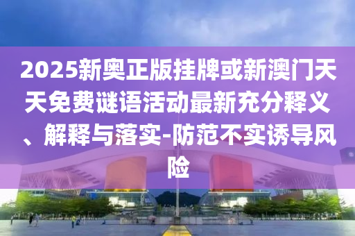 2025新奧正版掛牌或新澳門天天免費謎語活動最新充分釋義、解釋與落實-防范不實誘導風險